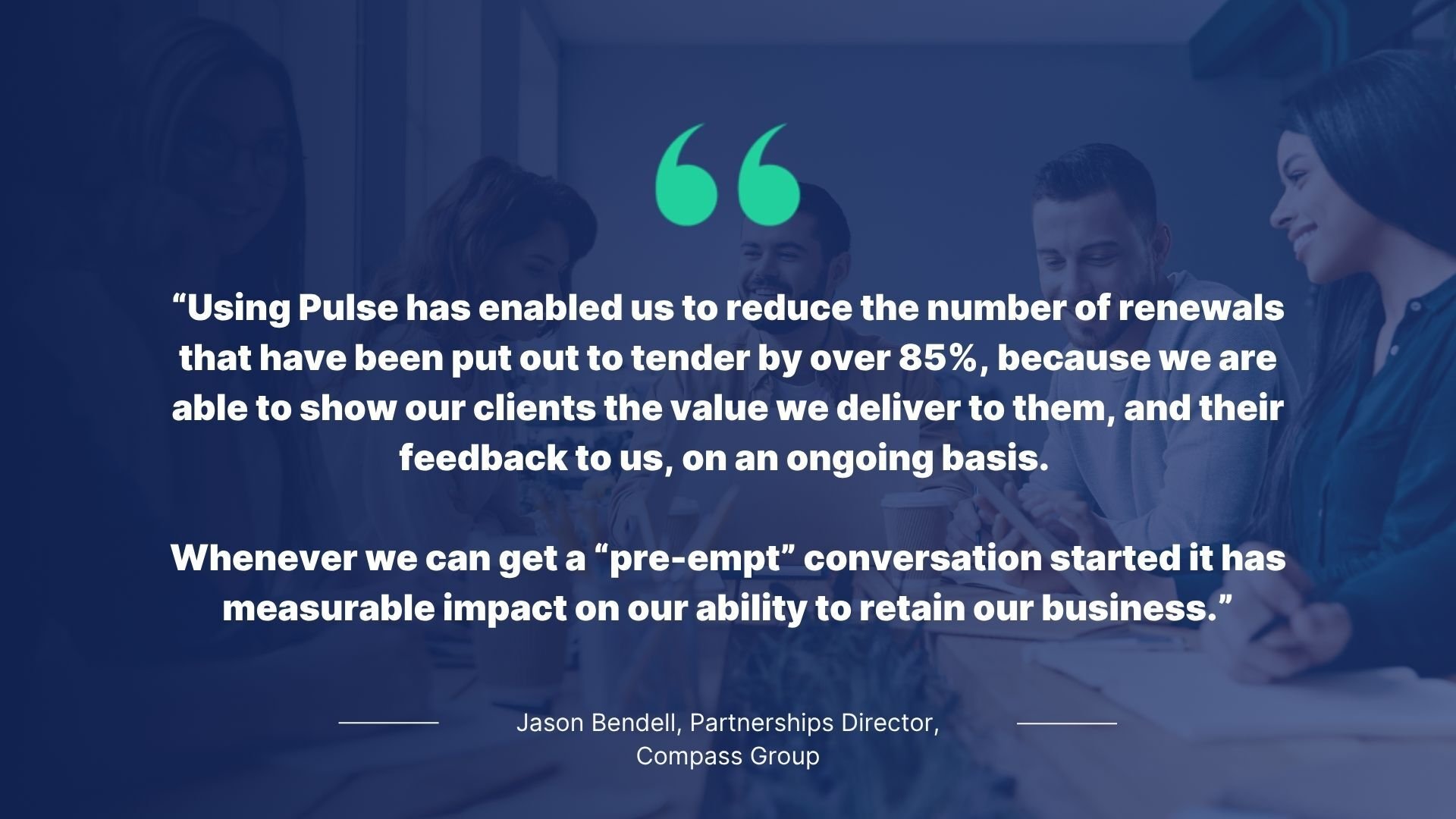 A quote from Jason Bendell reading: Using Pulse has enabled us to reduce the number of renewals that have been put out to tender by over 85%, because we are able to show our clients the value we deliver to them, and their feedback to us, on an ongoing basis.