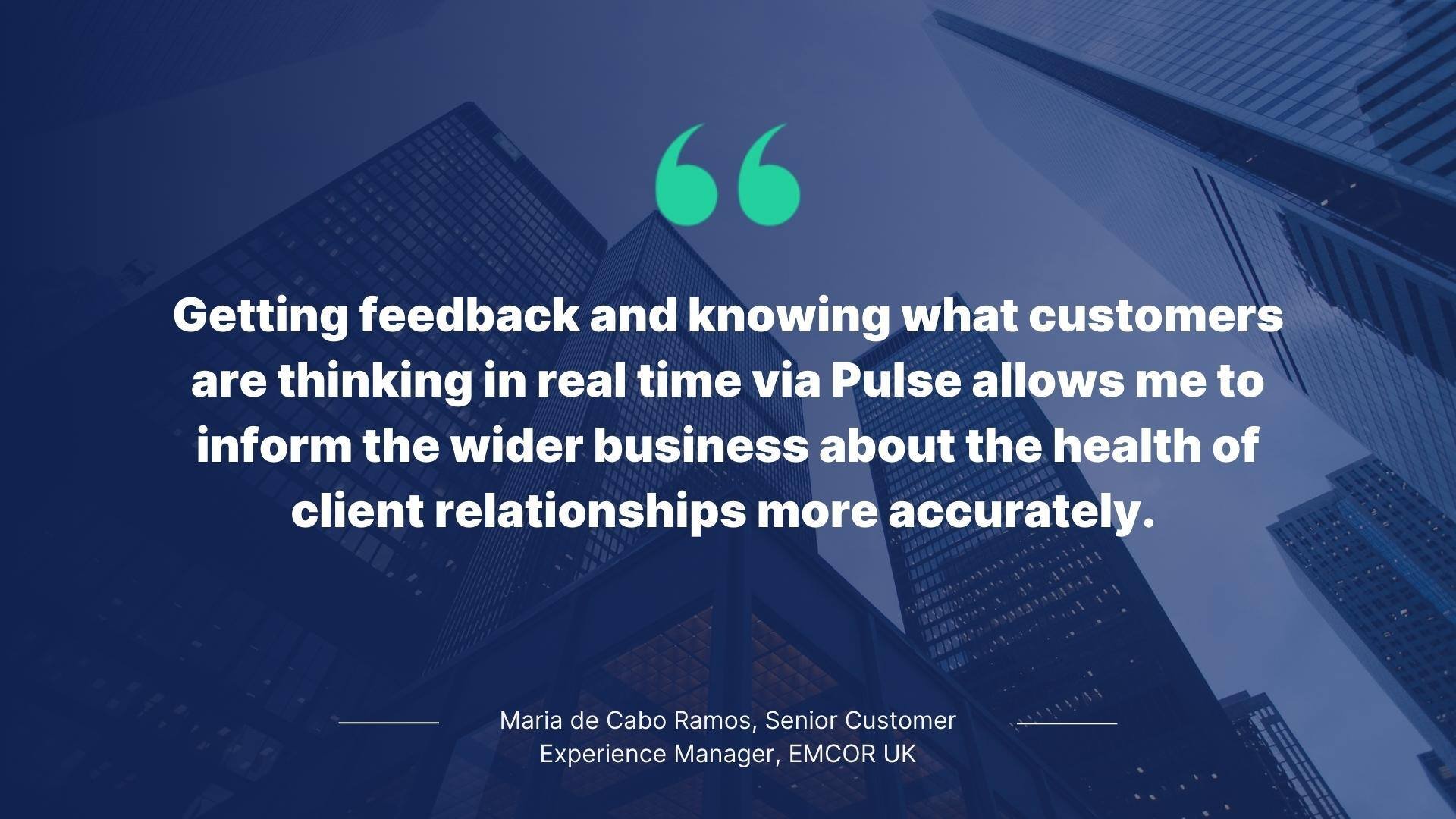 Quote from Maria de Cabo Ramos, Senior Customer Experience Manager, EMCOR UK: Getting feedback and knowing what customers are thinking in real time via Pulse allows me to inform the wider business about the health of client relationships more accurately.
