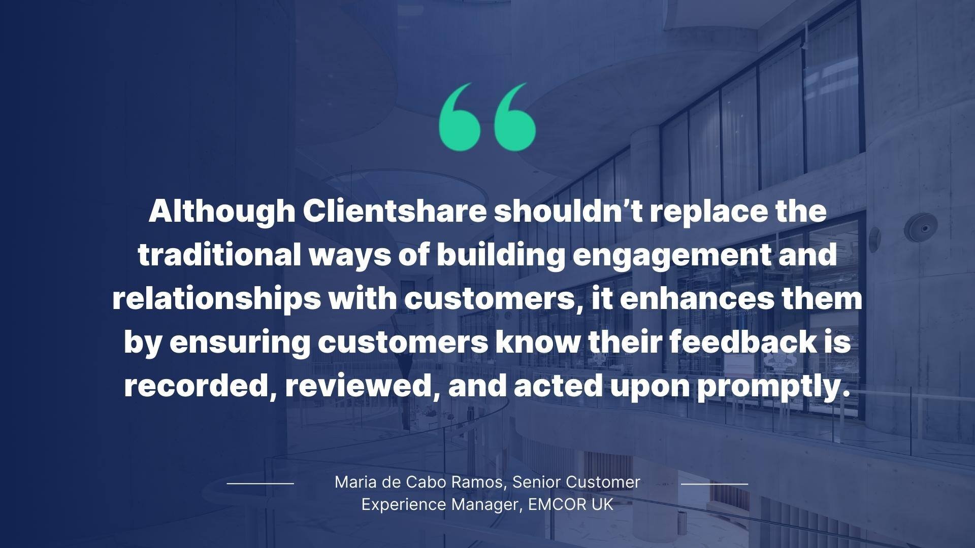 Quote from Maria de Cabo Ramos, Senior Customer Experience Manager, EMCOR UK: Although Clientshare shouldn't replace the traditional ways of building relationships with customers, it enhances them by ensuring customers know their feedback is recorded, reviewed, and acted upon promptly.