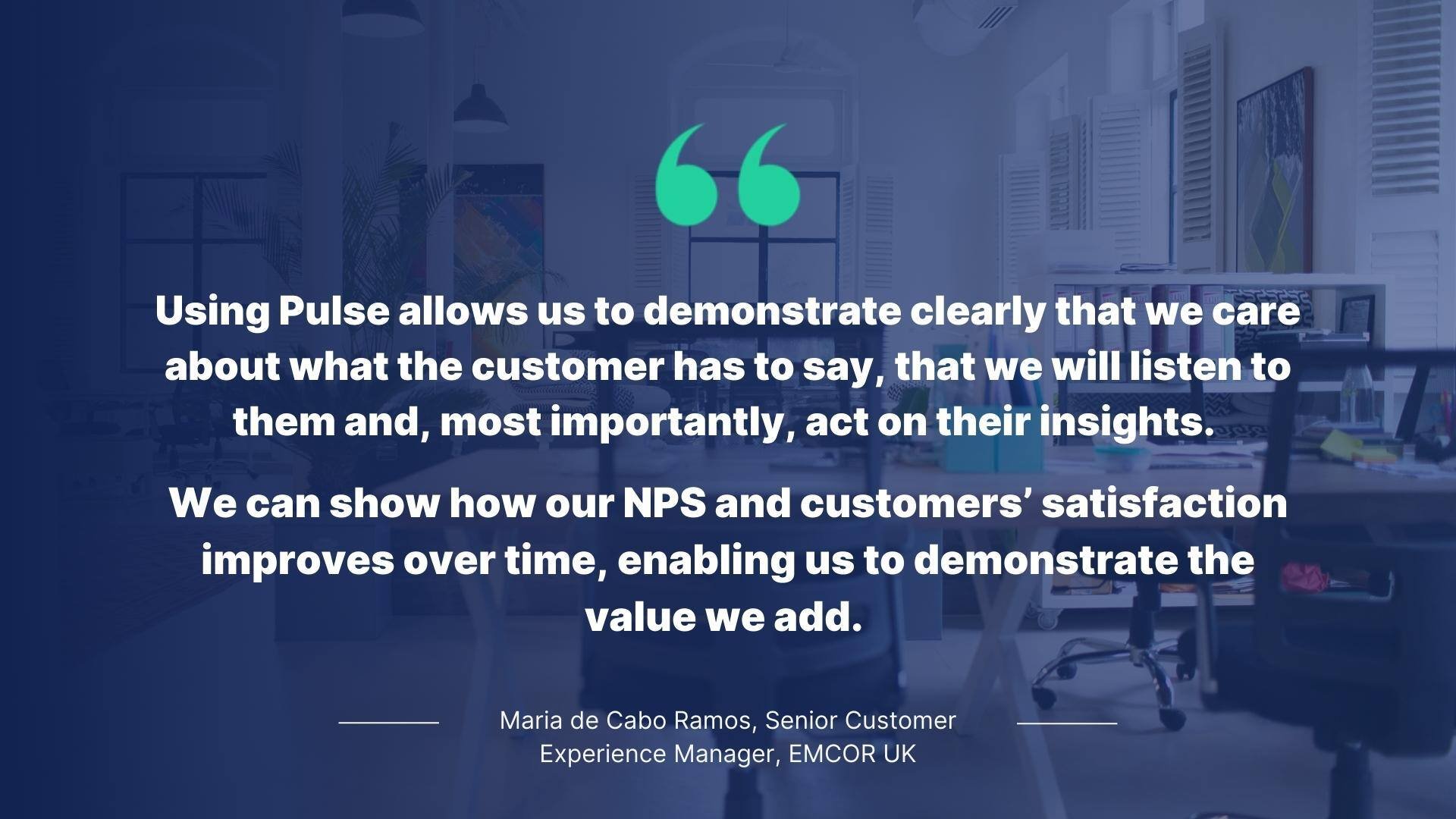 Quote from Maria de Cabo Ramos, Senior Customer Experience Manager, EMCOR UK: Using Pulse allows us to demonstrate clearly that we care about what the customer has to say, that we will listen to them and, most importantly, act on their insights. We can show how our NPS and customers' satisfaction improves over time, enabling us to demonstrate the value we add.